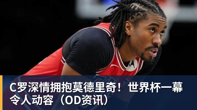 MK体育C罗深情拥抱莫德里奇!世界杯一幕令人动容(OD资讯)
